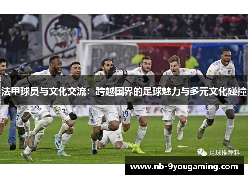 法甲球员与文化交流:跨越国界的足球魅力与多元文化碰撞 法甲球员与文化交流:跨越国界的足球魅力与多元文化碰撞