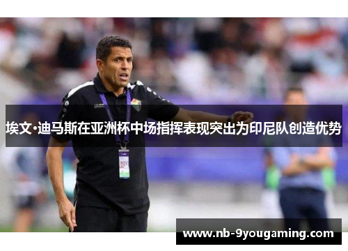 埃文·迪马斯在亚洲杯中场指挥表现突出为印尼队创造优势 埃文·迪马斯在亚洲杯中场指挥表现突出为印尼队创造优势
