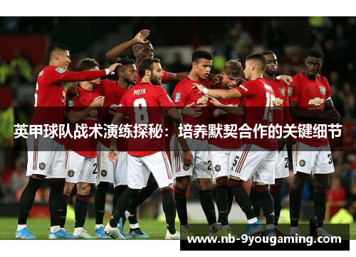 英甲球队战术演练探秘:培养默契合作的关键细节 英甲球队战术演练探秘:培养默契合作的关键细节