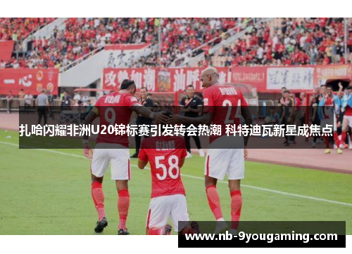 扎哈闪耀非洲U20锦标赛引发转会热潮 科特迪瓦新星成焦点 扎哈闪耀非洲U20锦标赛引发转会热潮 科特迪瓦新星成焦点