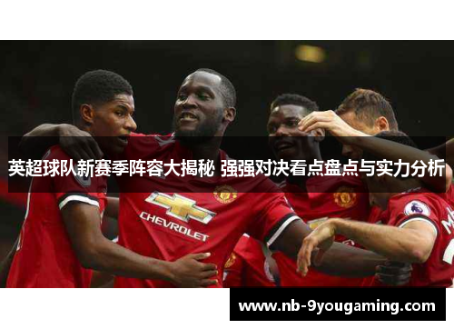 英超球队新赛季阵容大揭秘 强强对决看点盘点与实力分析 英超球队新赛季阵容大揭秘 强强对决看点盘点与实力分析