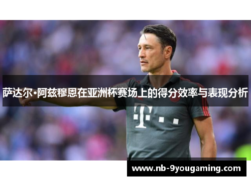 萨达尔·阿兹穆恩在亚洲杯赛场上的得分效率与表现分析 萨达尔·阿兹穆恩在亚洲杯赛场上的得分效率与表现分析