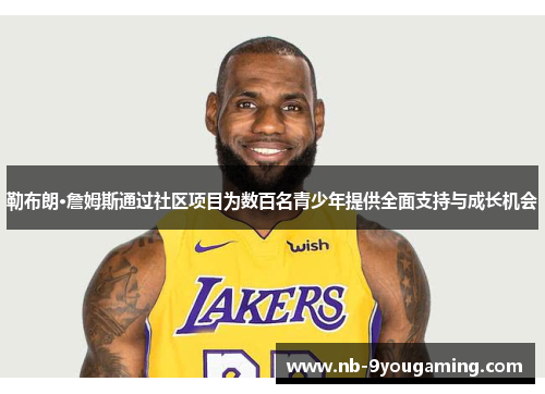 勒布朗·詹姆斯通过社区项目为数百名青少年提供全面支持与成长机会 勒布朗·詹姆斯通过社区项目为数百名青少年提供全面支持与成长机会