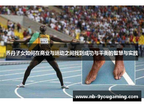 乔丹子女如何在商业与运动之间找到成功与平衡的智慧与实践