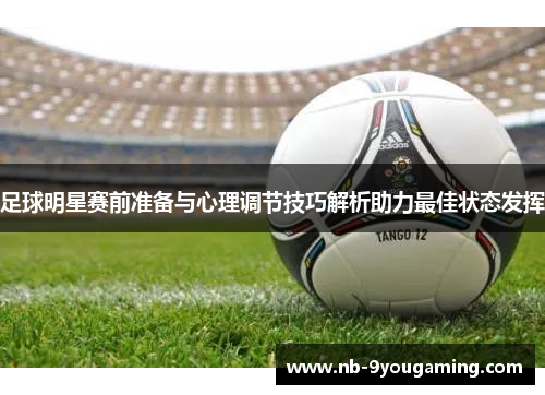 足球明星赛前准备与心理调节技巧解析助力最佳状态发挥