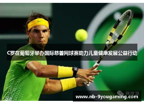 C罗在葡萄牙举办国际慈善网球赛助力儿童健康发展公益行动 C罗在葡萄牙举办国际慈善网球赛助力儿童健康发展公益行动