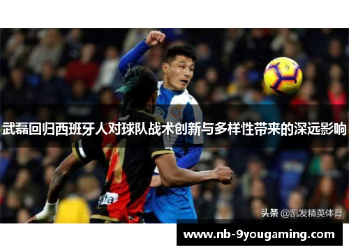 武磊回归西班牙人对球队战术创新与多样性带来的深远影响 武磊回归西班牙人对球队战术创新与多样性带来的深远影响