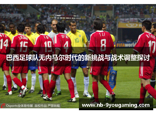 巴西足球队无内马尔时代的新挑战与战术调整探讨 巴西足球队无内马尔时代的新挑战与战术调整探讨