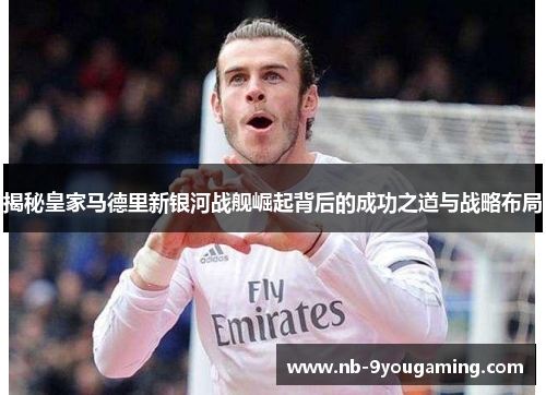 揭秘皇家马德里新银河战舰崛起背后的成功之道与战略布局