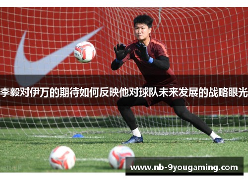 李毅对伊万的期待如何反映他对球队未来发展的战略眼光 李毅对伊万的期待如何反映他对球队未来发展的战略眼光