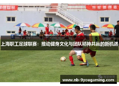 上海职工足球联赛:推动健身文化与团队精神共赢的新机遇 上海职工足球联赛:推动健身文化与团队精神共赢的新机遇