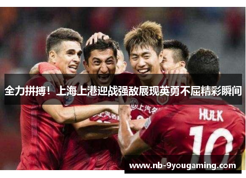 全力拼搏！上海上港迎战强敌展现英勇不屈精彩瞬间