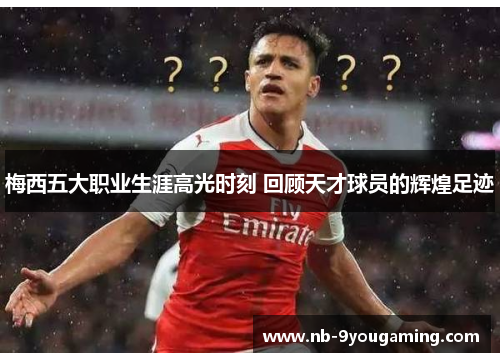 梅西五大职业生涯高光时刻 回顾天才球员的辉煌足迹