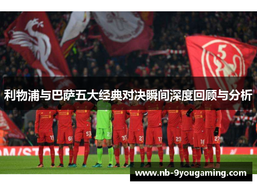 利物浦与巴萨五大经典对决瞬间深度回顾与分析 利物浦与巴萨五大经典对决瞬间深度回顾与分析