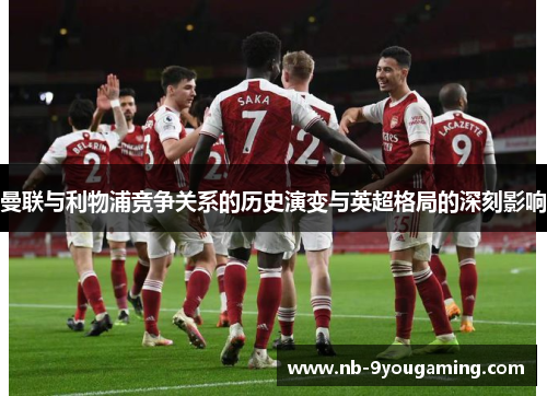 曼联与利物浦竞争关系的历史演变与英超格局的深刻影响 曼联与利物浦竞争关系的历史演变与英超格局的深刻影响