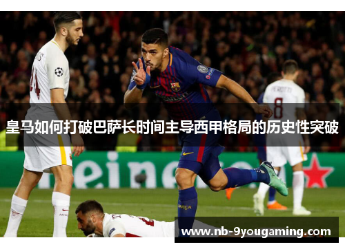 皇马如何打破巴萨长时间主导西甲格局的历史性突破 皇马如何打破巴萨长时间主导西甲格局的历史性突破