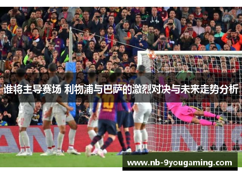 谁将主导赛场 利物浦与巴萨的激烈对决与未来走势分析 谁将主导赛场 利物浦与巴萨的激烈对决与未来走势分析