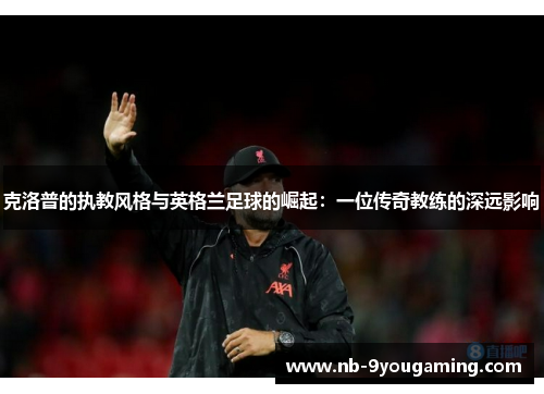 克洛普的执教风格与英格兰足球的崛起：一位传奇教练的深远影响