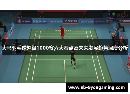 大马羽毛球超级1000赛六大看点及未来发展趋势深度分析 大马羽毛球超级1000赛六大看点及未来发展趋势深度分析