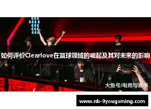 如何评价Clearlove在篮球领域的崛起及其对未来的影响 如何评价Clearlove在篮球领域的崛起及其对未来的影响