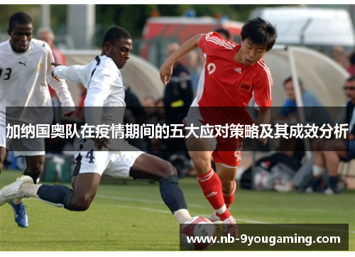 加纳国奥队在疫情期间的五大应对策略及其成效分析 加纳国奥队在疫情期间的五大应对策略及其成效分析