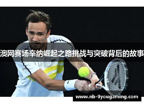 澳网赛场辛纳崛起之路挑战与突破背后的故事 澳网赛场辛纳崛起之路挑战与突破背后的故事