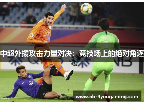 中超外援攻击力量对决:竞技场上的绝对角逐 中超外援攻击力量对决:竞技场上的绝对角逐