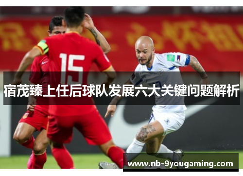 宿茂臻上任后球队发展六大关键问题解析 宿茂臻上任后球队发展六大关键问题解析