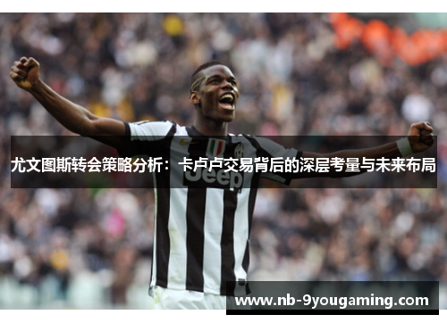 尤文图斯转会策略分析:卡卢卢交易背后的深层考量与未来布局 尤文图斯转会策略分析:卡卢卢交易背后的深层考量与未来布局