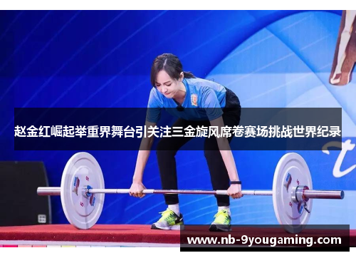 赵金红崛起举重界舞台引关注三金旋风席卷赛场挑战世界纪录