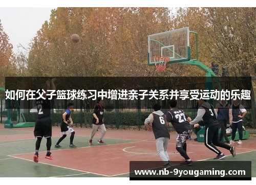 如何在父子篮球练习中增进亲子关系并享受运动的乐趣
