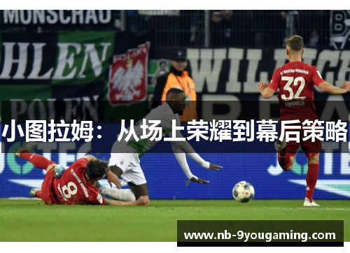 小图拉姆:从场上荣耀到幕后策略 小图拉姆:从场上荣耀到幕后策略