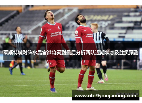 莱斯特城对阵水晶宫谁将笑到最后分析两队近期状态及胜负预测 莱斯特城对阵水晶宫谁将笑到最后分析两队近期状态及胜负预测