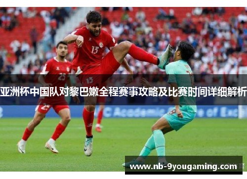 亚洲杯中国队对黎巴嫩全程赛事攻略及比赛时间详细解析