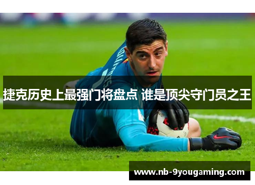 捷克历史上最强门将盘点 谁是顶尖守门员之王