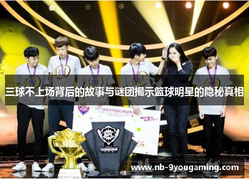 三球不上场背后的故事与谜团揭示篮球明星的隐秘真相 三球不上场背后的故事与谜团揭示篮球明星的隐秘真相