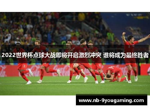 2022世界杯点球大战即将开启激烈冲突 谁将成为最终胜者