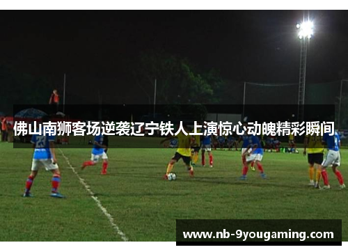 佛山南狮客场逆袭辽宁铁人上演惊心动魄精彩瞬间 佛山南狮客场逆袭辽宁铁人上演惊心动魄精彩瞬间