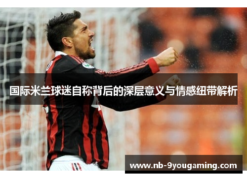 国际米兰球迷自称背后的深层意义与情感纽带解析 国际米兰球迷自称背后的深层意义与情感纽带解析