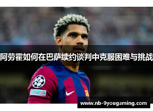 阿劳霍如何在巴萨续约谈判中克服困难与挑战 阿劳霍如何在巴萨续约谈判中克服困难与挑战