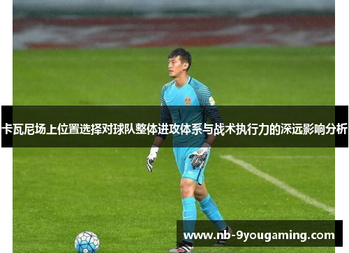 卡瓦尼场上位置选择对球队整体进攻体系与战术执行力的深远影响分析