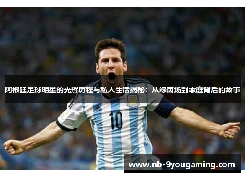 阿根廷足球明星的光辉历程与私人生活揭秘：从绿茵场到家庭背后的故事