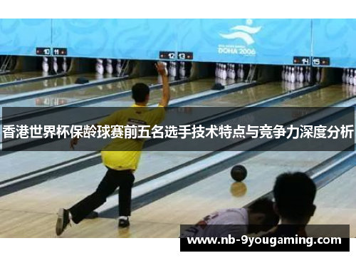 香港世界杯保龄球赛前五名选手技术特点与竞争力深度分析