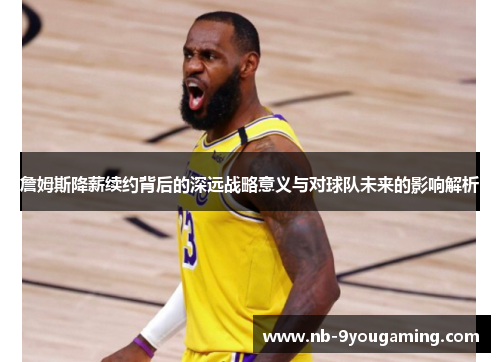 詹姆斯降薪续约背后的深远战略意义与对球队未来的影响解析 詹姆斯降薪续约背后的深远战略意义与对球队未来的影响解析