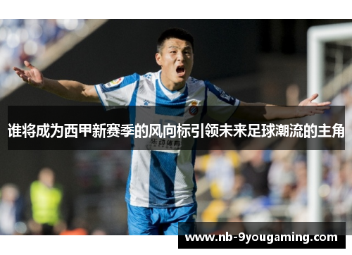 谁将成为西甲新赛季的风向标引领未来足球潮流的主角