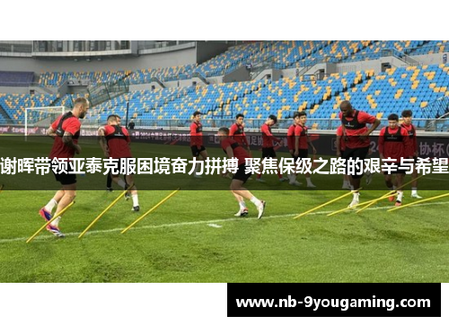 谢晖带领亚泰克服困境奋力拼搏 聚焦保级之路的艰辛与希望