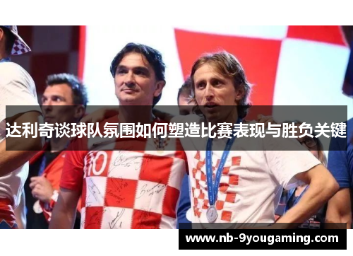 达利奇谈球队氛围如何塑造比赛表现与胜负关键