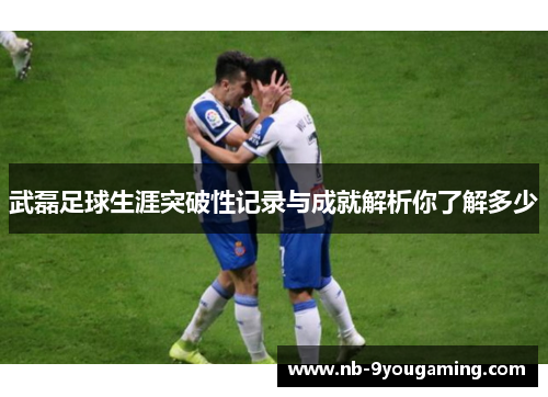 武磊足球生涯突破性记录与成就解析你了解多少 武磊足球生涯突破性记录与成就解析你了解多少
