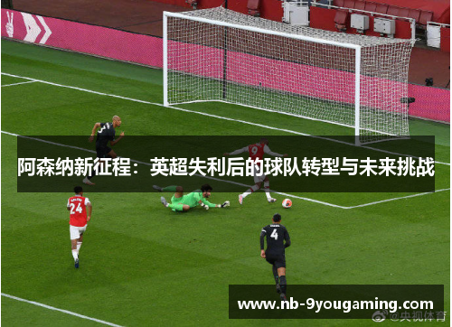 阿森纳新征程:英超失利后的球队转型与未来挑战 阿森纳新征程:英超失利后的球队转型与未来挑战